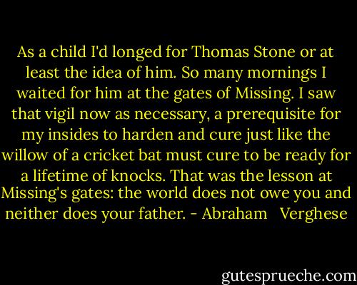 As a child I'd longed for Thomas Stone or at least the idea of him. So many mornings I waited for him at the gates of Missing. I saw that vigil now as necessary, a prerequisite for my insides to harden and cure just like the willow of a cricket bat must cure to be ready for a lifetime of knocks. That was the lesson at Missing's gates: the world does not owe you and neither does your father. - Abraham   Verghese