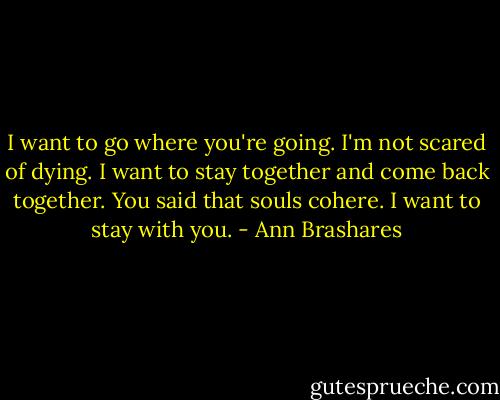 I want to go where you're going. I'm not scared of dying. I want to stay together and come back together. You said that souls cohere. I want to stay with you. - Ann Brashares