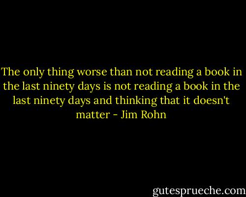 The only thing worse than not reading a book in the last ninety days is not reading a book in the last ninety days and thinking that it doesn't matter - Jim Rohn