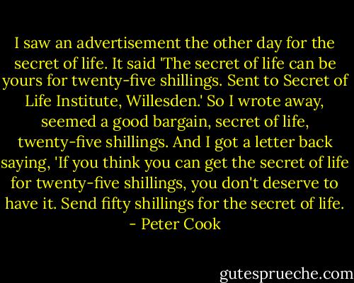 I saw an advertisement the other day for the secret of life. It said 'The secret of life can be yours for twenty-five shillings. Sent to Secret of Life Institute, Willesden.' So I wrote away, seemed a good bargain, secret of life, twenty-five shillings. And I got a letter back saying, 'If you think you can get the secret of life for twenty-five shillings, you don't deserve to have it. Send fifty shillings for the secret of life. - Peter Cook