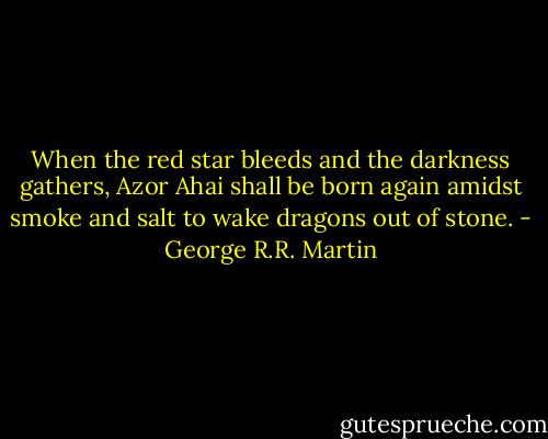 When the red star bleeds and the darkness gathers, Azor Ahai shall be born again amidst smoke and salt to wake dragons out of stone. - George R.R. Martin