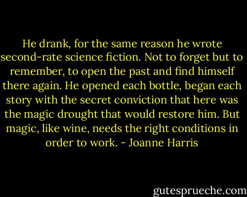 He drank, for the same reason he wrote second-rate science fiction. Not to forget but to remember, to open the past and find himself there again. He opened each bottle, began each story with the secret conviction that here was the magic drought that would restore him. But magic, like wine, needs the right conditions in order to work. - Joanne Harris