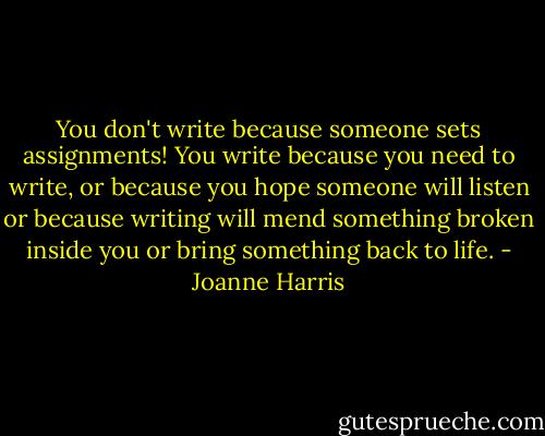 You don't write because someone sets assignments! You write because you need to write, or because you hope someone will listen or because writing will mend something broken inside you or bring something back to life. - Joanne Harris
