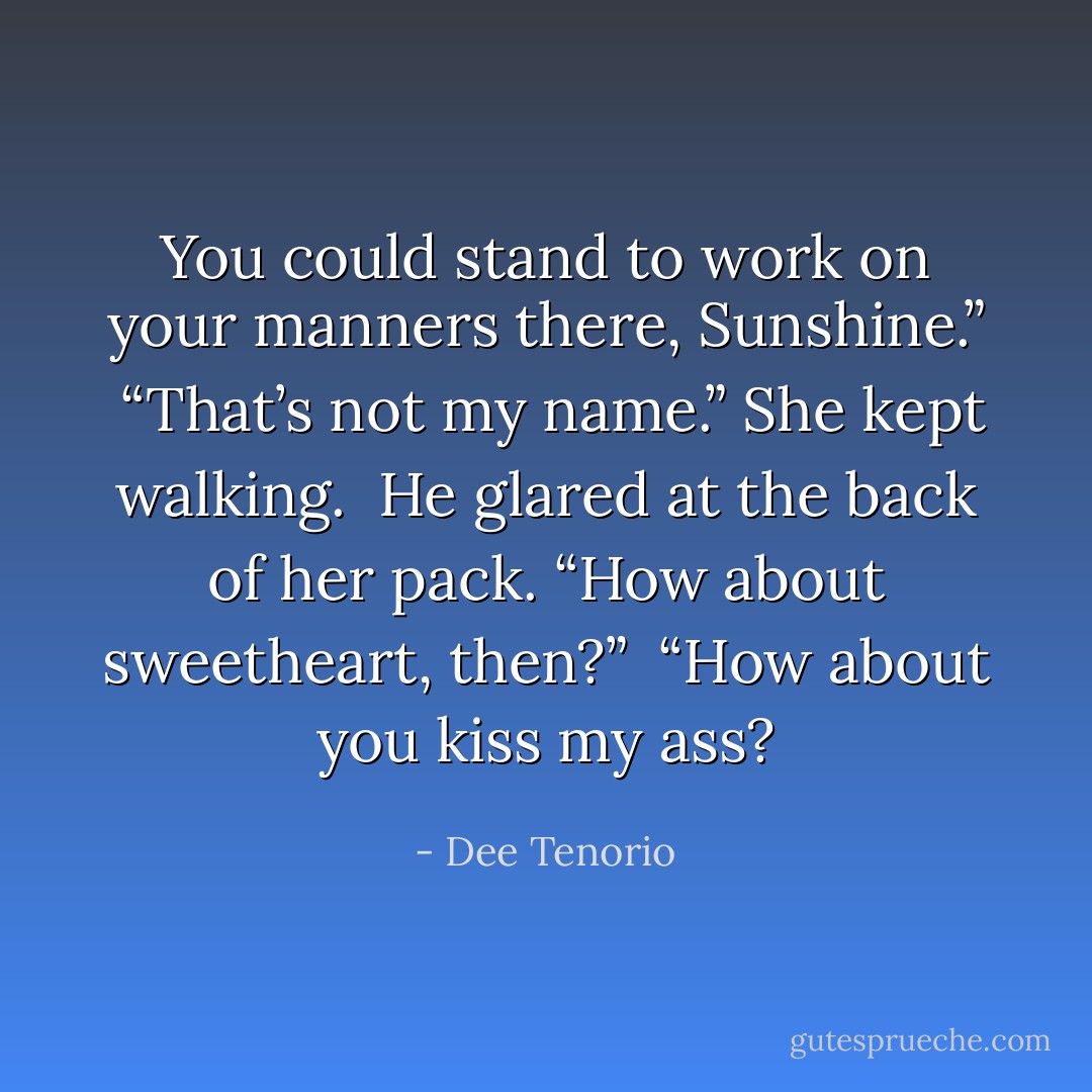 You could stand to work on your manners there, Sunshine.”<br /><br />“That’s not my name.” She kept walking.<br /><br />He glared at the back of her pack. “How about sweetheart, then?”<br /><br />“How about you kiss my ass? - Dee Tenorio