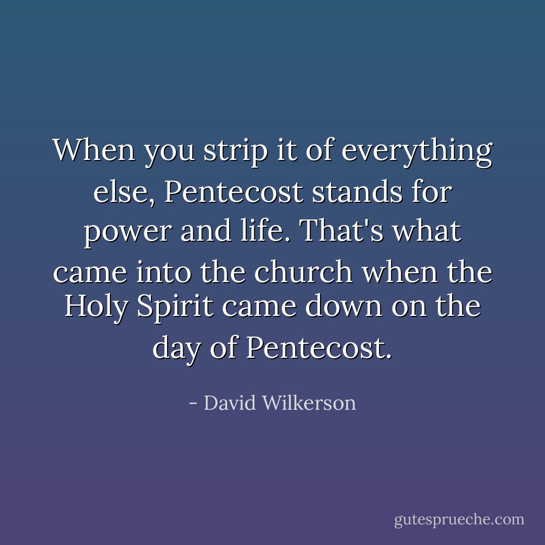 When you strip it of everything else, Pentecost stands for power and life. That's what came into the church when the Holy Spirit came down on the day of Pentecost. - David Wilkerson
