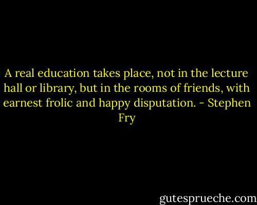 A real education takes place, not in the lecture hall or library, but in the rooms of friends, with earnest frolic and happy disputation. - Stephen Fry