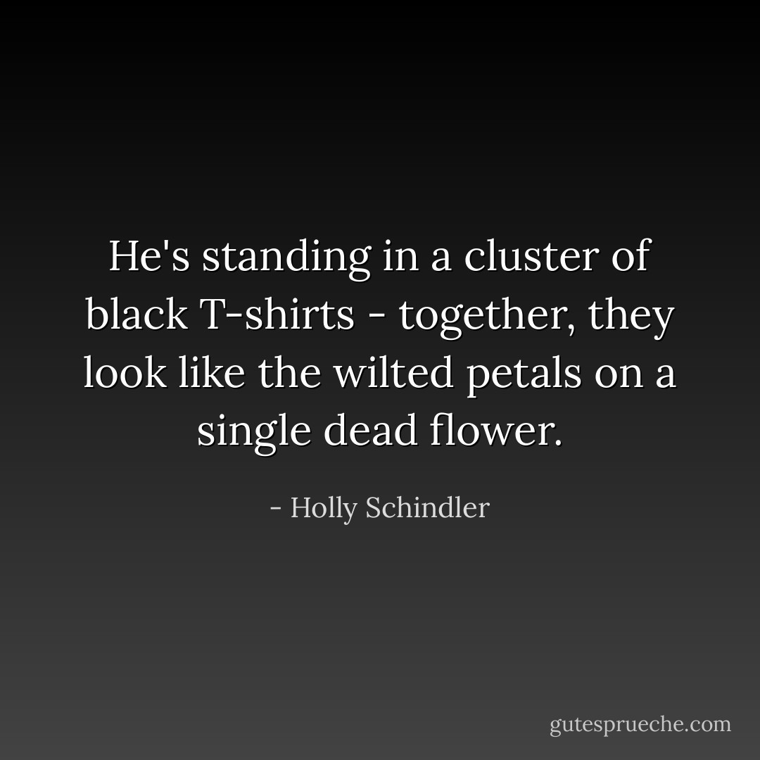 He's standing in a cluster of black T-shirts - together, they look like the wilted petals on a single dead flower. - Holly Schindler