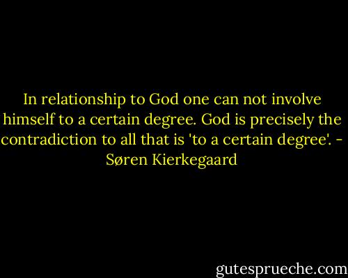 In relationship to God one can not involve himself to a certain degree. God is precisely the contradiction to all that is 'to a certain degree'. - Søren Kierkegaard