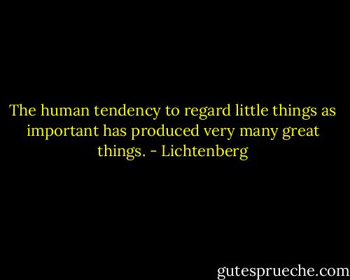 The human tendency to regard little things as important has produced very many great things. - Lichtenberg