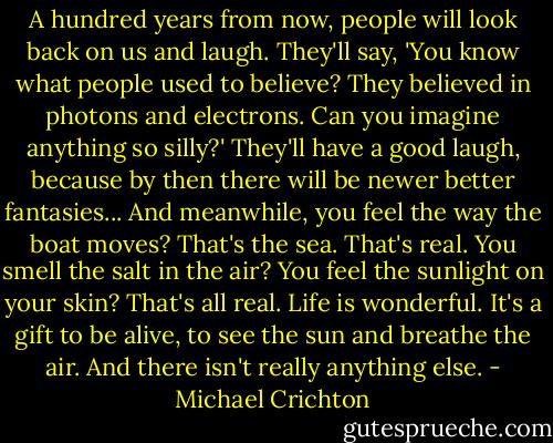 A hundred years from now, people will look back on us and laugh. They'll say, 'You know what people used to believe? They believed in photons and electrons. Can you imagine anything so silly?' They'll have a good laugh, because by then there will be newer better fantasies... And meanwhile, you feel the way the boat moves? That's the sea. That's real. You smell the salt in the air? You feel the sunlight on your skin? That's all real. Life is wonderful. It's a gift to be alive, to see the sun and breathe the air. And there isn't really anything else. - Michael Crichton