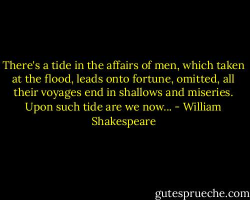 There's a tide in the affairs of men, which taken at the flood, leads onto fortune, omitted, all their voyages end in shallows and miseries. Upon such tide are we now... - William Shakespeare