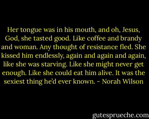 Her tongue was in his mouth, and oh, Jesus, God, she tasted good. Like coffee and brandy and woman. Any thought of resistance fled.<br />She kissed him endlessly, again and again and again, like she was starving. Like she might never get enough. Like she could eat him alive. It was the sexiest thing he’d ever known. - Norah Wilson