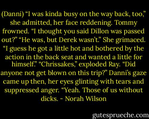 (Danni) “I was kinda busy on the way back, too,” she admitted, her face reddening.<br />Tommy frowned. “I thought you said Dillon was passed out?”<br />“He was, but Derek wasn’t.” She grimaced. “I guess he got a little hot and bothered by the action in the back seat and wanted a little for himself.”<br />“Chrissakes,” exploded Ray. “Did anyone not get blown on this trip?”<br />Danni’s gaze came up then, her eyes glinting with tears and suppressed anger. “Yeah. Those of us without dicks. - Norah Wilson