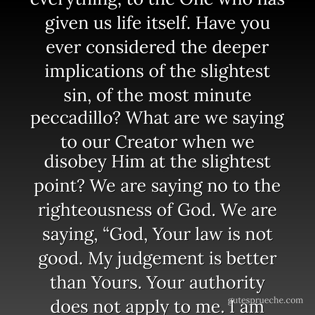 Sin is cosmic treason. Sin is treason against a perfectly pure Sovereign. It is an act of supreme ingratitude toward the One to whom we owe everything, to the One who has given us life itself. Have you ever considered the deeper implications of the slightest sin, of the most minute peccadillo? What are we saying to our Creator when we disobey Him at the slightest point? We are saying no to the righteousness of God. We are saying, “God, Your law is not good. My judgement is better than Yours. Your authority does not apply to me. I am above and beyond Your jurisdiction. I have the right to do what I want to do, not what You command me to do. - R.C. Sproul