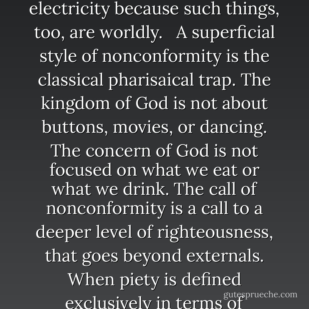 The simplistic way of not conforming is to see what is in style in our culture and then do the opposite. If short hair is in vogue, the nonconformist wears long hair. If going to the movies is popular, then Christians avoid movies as “worldly.” The extreme case of this may be seen in groups that refuse to wear buttons or use electricity because such things, too, are worldly. <br /><br />A superficial style of nonconformity is the classical pharisaical trap. The kingdom of God is not about buttons, movies, or dancing. The concern of God is not focused on what we eat or what we drink. The call of nonconformity is a call to a deeper level of righteousness, that goes beyond externals. When piety is defined exclusively in terms of externals, the whole point of the apostle’s teaching has been lost. Somehow we have failed to hear Jesus’ words that it is not what goes into a person’s mouth that deflies a person, but what comes out of that mouth. We still want to make the kingdom a matter of eating and drinking. - R.C. Sproul