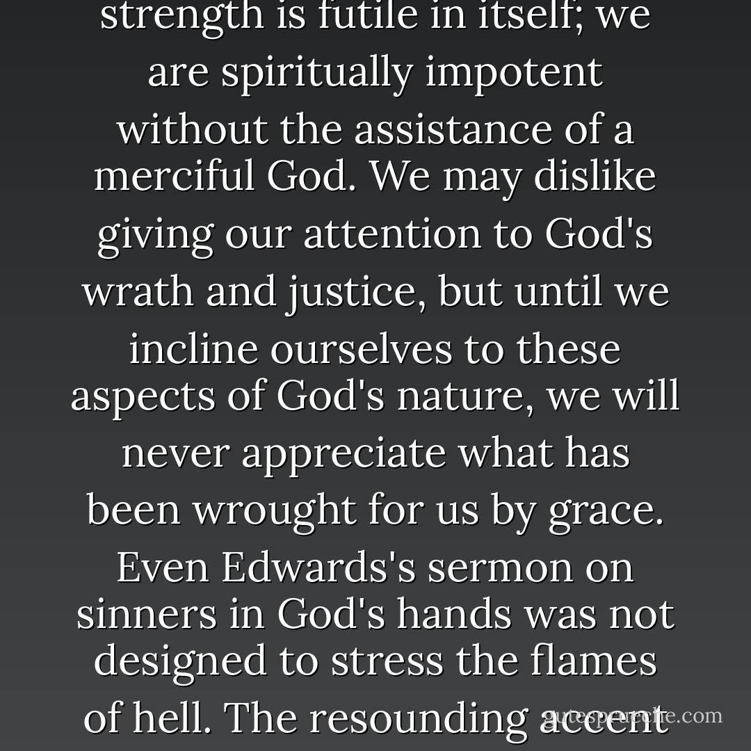 When we understand the character of God, when we grasp something of His holiness, then we begin to understand the radical character of our sin and hopelessness. Helpless sinners can survive only by grace. Our strength is futile in itself; we are spiritually impotent without the assistance of a merciful God. We may dislike giving our attention to God's wrath and justice, but until we incline ourselves to these aspects of God's nature, we will never appreciate what has been wrought for us by grace. Even Edwards's sermon on sinners in God's hands was not designed to stress the flames of hell. The resounding accent falls not on the fiery pit but on the hands of the God who holds us and rescues us from it. The hands of God are gracious hands. They alone have the power to rescue us from certain destruction. - R.C. Sproul