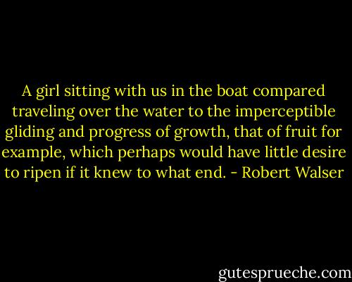 A girl sitting with us in the boat compared traveling over the water to the imperceptible gliding and progress of growth, that of fruit for example, which perhaps would have little desire to ripen if it knew to what end. - Robert Walser