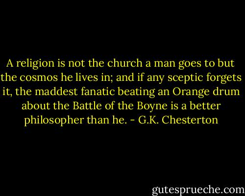 A religion is not the church a man goes to but the cosmos he lives in; and if any sceptic forgets it, the maddest fanatic beating an Orange drum about the Battle of the Boyne is a better philosopher than he. - G.K. Chesterton