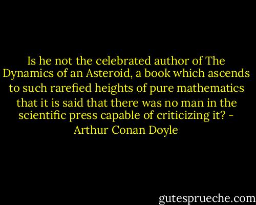 Is he not the celebrated author of The Dynamics of an Asteroid, a book which ascends to such rarefied heights of pure mathematics that it is said that there was no man in the scientific press capable of criticizing it? - Arthur Conan Doyle