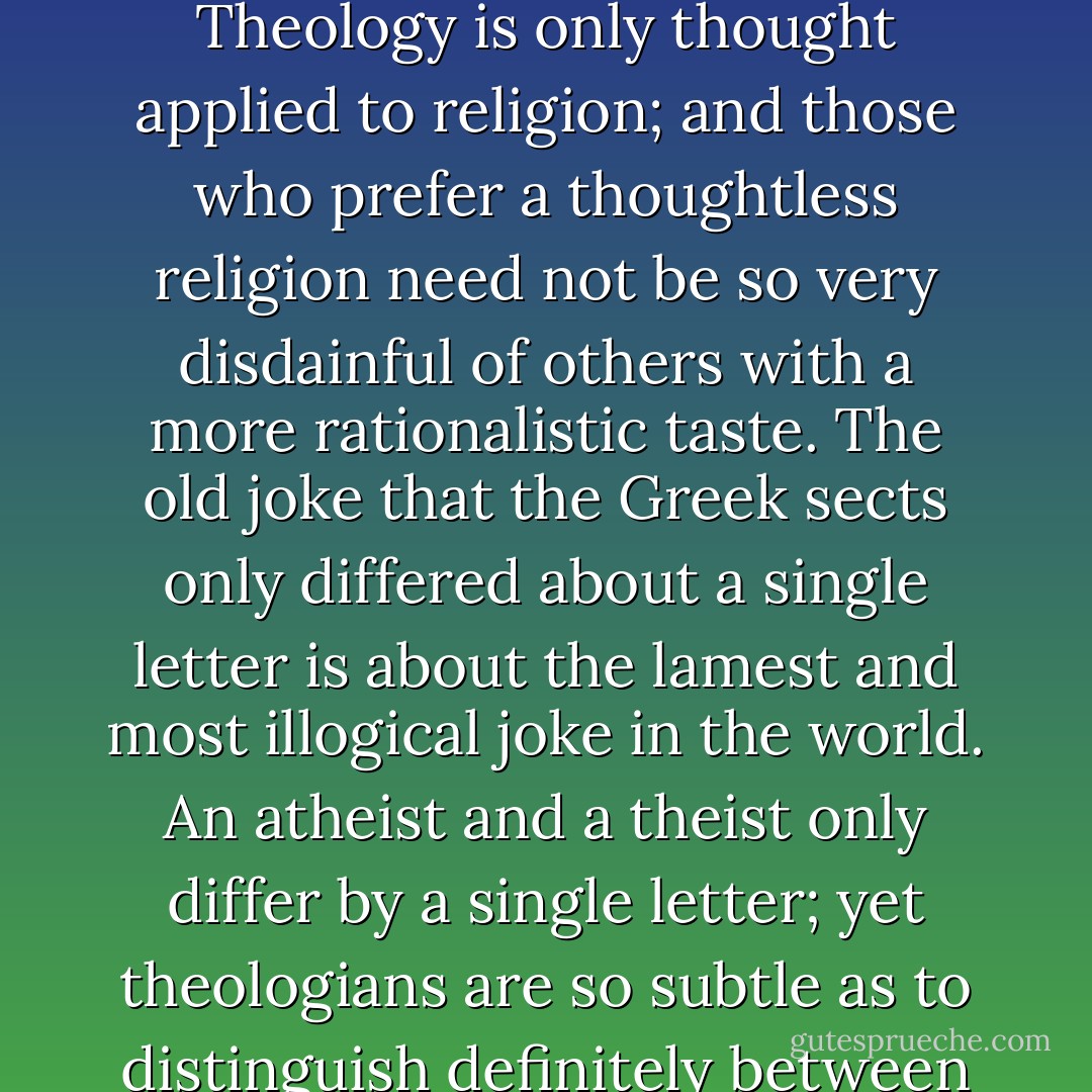 I do not admit that theological points are small points. Theology is only thought applied to religion; and those who prefer a thoughtless religion need not be so very disdainful of others with a more rationalistic taste. The old joke that the Greek sects only differed about a single letter is about the lamest and most illogical joke in the world. An atheist and a theist only differ by a single letter; yet theologians are so subtle as to distinguish definitely between the two. - G.K. Chesterton