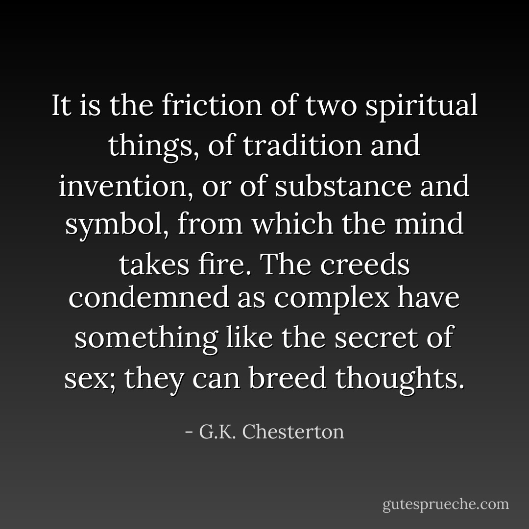 It is the friction of two spiritual things, of tradition and invention, or of substance and symbol, from which the mind takes fire. The creeds condemned as complex have something like the secret of sex; they can breed thoughts. - G.K. Chesterton