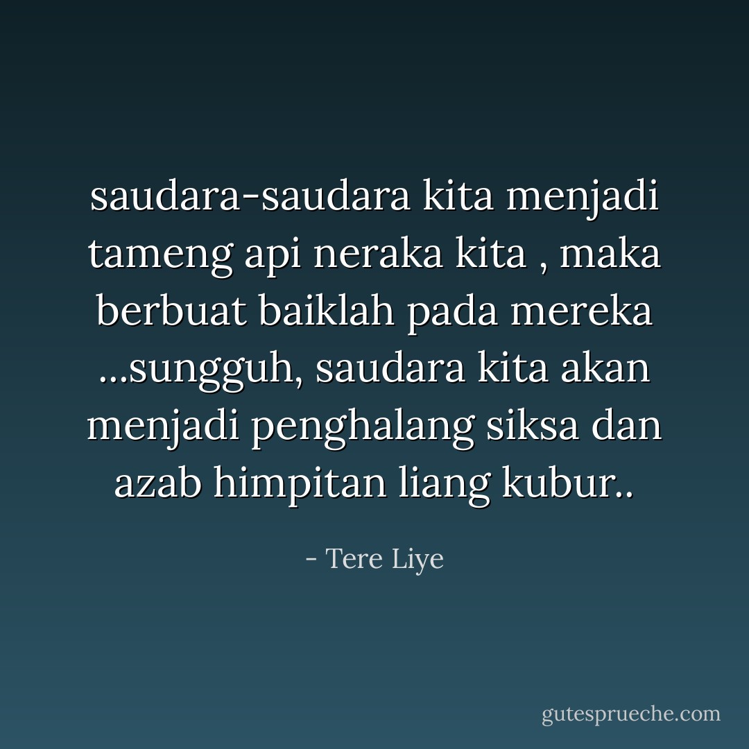 saudara-saudara kita menjadi tameng api neraka kita , maka berbuat baiklah pada mereka ...sungguh, saudara kita akan menjadi penghalang siksa dan azab himpitan liang kubur.. - Tere Liye