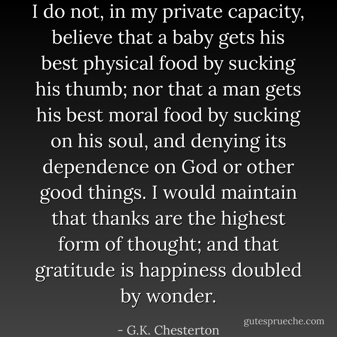 I do not, in my private capacity, believe that a baby gets his best physical food by sucking his thumb; nor that a man gets his best moral food by sucking on his soul, and denying its dependence on God or other good things. I would maintain that thanks are the highest form of thought; and that gratitude is happiness doubled by wonder. - G.K. Chesterton