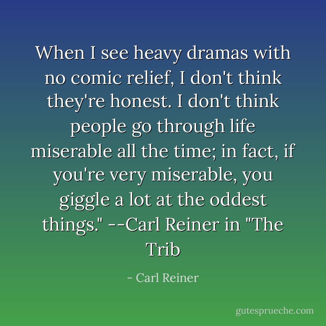 When I see heavy dramas with no comic relief, I don't think they're honest. I don't think people go through life miserable all the time; in fact, if you're very miserable, you giggle a lot at the oddest things."<br />--Carl Reiner in "The Trib - Carl Reiner