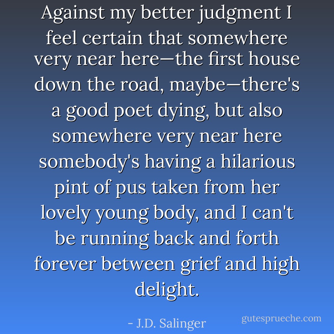 Against my better judgment I feel certain that somewhere very near here—the first house down the road, maybe—there's a good poet dying, but also somewhere very near here somebody's having a hilarious pint of pus taken from her lovely young body, and I can't be running back and forth forever between grief and high delight. - J.D. Salinger