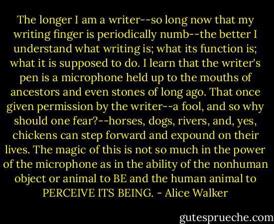 The longer I am a writer--so long now that my writing finger is periodically numb--the better I understand what writing is; what its function is; what it is supposed to do. I learn that the writer's pen is a microphone held up to the mouths of ancestors and even stones of long ago. That once given permission by the writer--a fool, and so why should one fear?--horses, dogs, rivers, and, yes, chickens can step forward and expound on their lives. The magic of this is not so much in the power of the microphone as in the ability of the nonhuman object or animal to BE and the human animal to PERCEIVE ITS BEING. - Alice Walker
