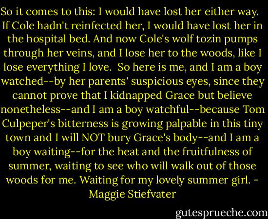 So it comes to this: I would have lost her either way. <br /><br />If Cole hadn't reinfected her, I would have lost her in the hospital bed. And now Cole's wolf tozin pumps through her veins, and I lose her to the woods, like I lose everything I love.<br /><br />So here is me, and I am a boy watched--by her parents' suspicious eyes, since they cannot prove that I kidnapped Grace but believe nonetheless--and I am a boy watchful--because Tom Culpeper's bitterness is growing palpable in this tiny town and I will NOT bury Grace's body--and I am a boy waiting--for the heat and the fruitfulness of summer, waiting to see who will walk out of those woods for me. Waiting for my lovely summer girl. - Maggie Stiefvater