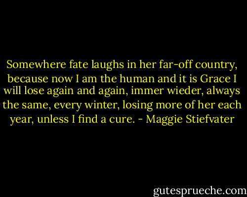Somewhere fate laughs in her far-off country, because now I am the human and it is Grace I will lose again and again, immer wieder, always the same, every winter, losing more of her each year, unless I find a cure. - Maggie Stiefvater