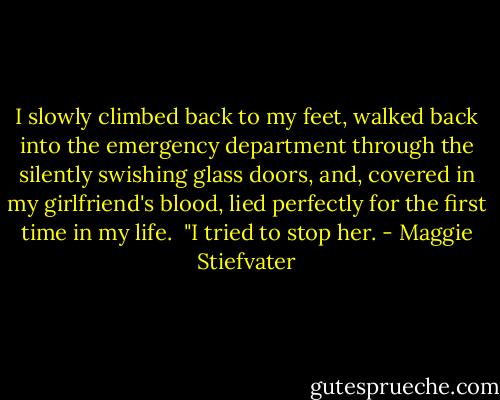 I slowly climbed back to my feet, walked back into the emergency department through the silently swishing glass doors, and, covered in my girlfriend's blood, lied perfectly for the first time in my life.<br /> "I tried to stop her. - Maggie Stiefvater