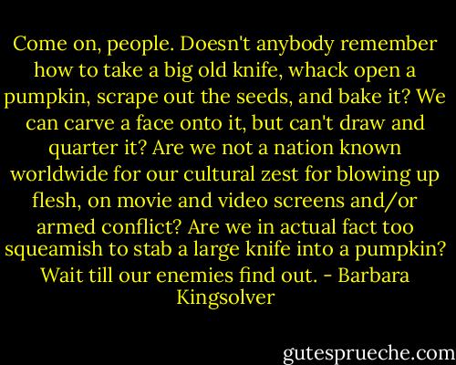 Come on, people. Doesn't anybody remember how to take a big old knife, whack open a pumpkin, scrape out the seeds, and bake it? We can carve a face onto it, but can't draw and quarter it? Are we not a nation known worldwide for our cultural zest for blowing up flesh, on movie and video screens and/or armed conflict? Are we in actual fact too squeamish to stab a large knife into a pumpkin? Wait till our enemies find out. - Barbara Kingsolver