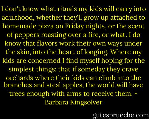 I don't know what rituals my kids will carry into adulthood, whether they'll grow up attached to homemade pizza on Friday nights, or the scent of peppers roasting over a fire, or what. I do know that flavors work their own ways under the skin, into the heart of longing. Where my kids are concerned I find myself hoping for the simplest things: that if someday they crave orchards where their kids can climb into the branches and steal apples, the world will have trees enough with arms to receive them. - Barbara Kingsolver