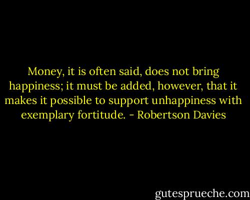Money, it is often said, does not bring happiness; it must be added, however, that it makes it possible to support unhappiness with exemplary fortitude. - Robertson Davies