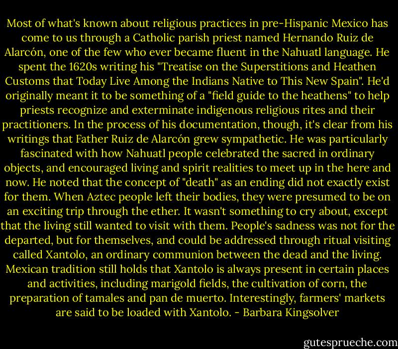 Most of what's known about religious practices in pre-Hispanic Mexico has come to us through a Catholic parish priest named Hernando Ruiz de Alarcón, one of the few who ever became fluent in the Nahuatl language. He spent the 1620s writing his "Treatise on the Superstitions and Heathen Customs that Today Live Among the Indians Native to This New Spain". He'd originally meant it to be something of a "field guide to the heathens" to help priests recognize and exterminate indigenous religious rites and their practitioners. In the process of his documentation, though, it's clear from his writings that Father Ruiz de Alarcón grew sympathetic. He was particularly fascinated with how Nahuatl people celebrated the sacred in ordinary objects, and encouraged living and spirit realities to meet up in the here and now. He noted that the concept of "death" as an ending did not exactly exist for them. When Aztec people left their bodies, they were presumed to be on an exciting trip through the ether. It wasn't something to cry about, except that the living still wanted to visit with them. People's sadness was not for the departed, but for themselves, and could be addressed through ritual visiting called Xantolo, an ordinary communion between the dead and the living. Mexican tradition still holds that Xantolo is always present in certain places and activities, including marigold fields, the cultivation of corn, the preparation of tamales and pan de muerto. Interestingly, farmers' markets are said to be loaded with Xantolo. - Barbara Kingsolver