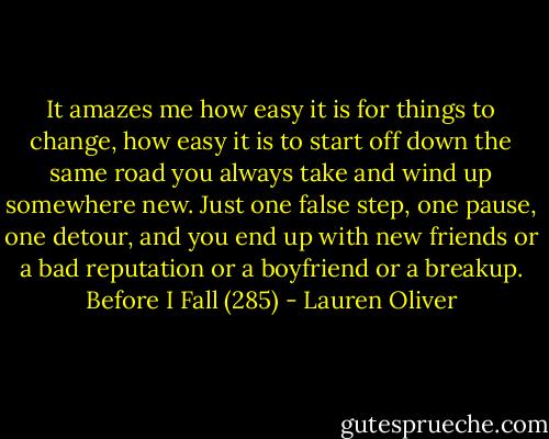 It amazes me how easy it is for things to change, how easy it is to start off down the same road you always take and wind up somewhere new. Just one false step, one pause, one detour, and you end up with new friends or a bad reputation or a boyfriend or a breakup. Before I Fall (285) - Lauren Oliver