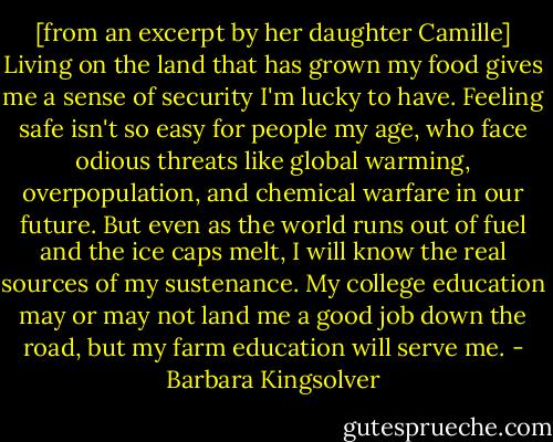 [from an excerpt by her daughter Camille] Living on the land that has grown my food gives me a sense of security I'm lucky to have. Feeling safe isn't so easy for people my age, who face odious threats like global warming, overpopulation, and chemical warfare in our future. But even as the world runs out of fuel and the ice caps melt, I will know the real sources of my sustenance. My college education may or may not land me a good job down the road, but my farm education will serve me. - Barbara Kingsolver