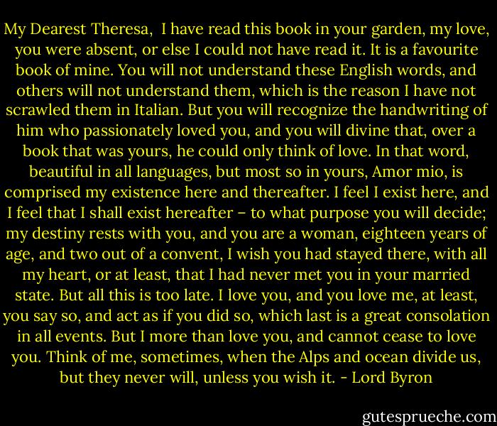 My Dearest Theresa,<br /><br />I have read this book in your garden, my love, you were absent, or else I could not have read it. It is a favourite book of mine. You will not understand these English words, and others will not understand them, which is the reason I have not scrawled them in Italian. But you will recognize the handwriting of him who passionately loved you, and you will divine that, over a book that was yours, he could only think of love.<br />In that word, beautiful in all languages, but most so in yours, Amor mio, is comprised my existence here and thereafter. I feel I exist here, and I feel that I shall exist hereafter – to what purpose you will decide; my destiny rests with you, and you are a woman, eighteen years of age, and two out of a convent, I wish you had stayed there, with all my heart, or at least, that I had never met you in your married state.<br />But all this is too late. I love you, and you love me, at least, you say so, and act as if you did so, which last is a great consolation in all events. But I more than love you, and cannot cease to love you. Think of me, sometimes, when the Alps and ocean divide us, but they never will, unless you wish it. - Lord Byron