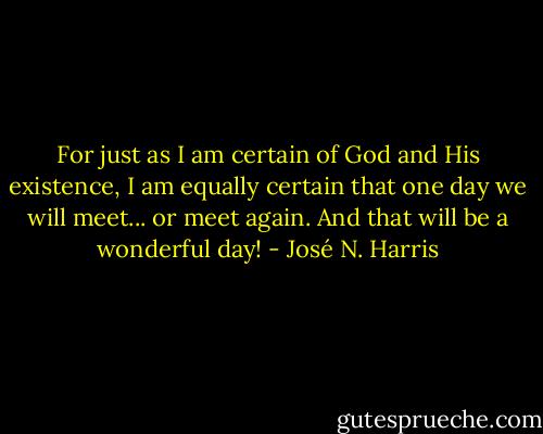 For just as I am certain of God and His existence, I am equally certain that one day we will meet... or meet again. And that will be a wonderful day! - José N. Harris