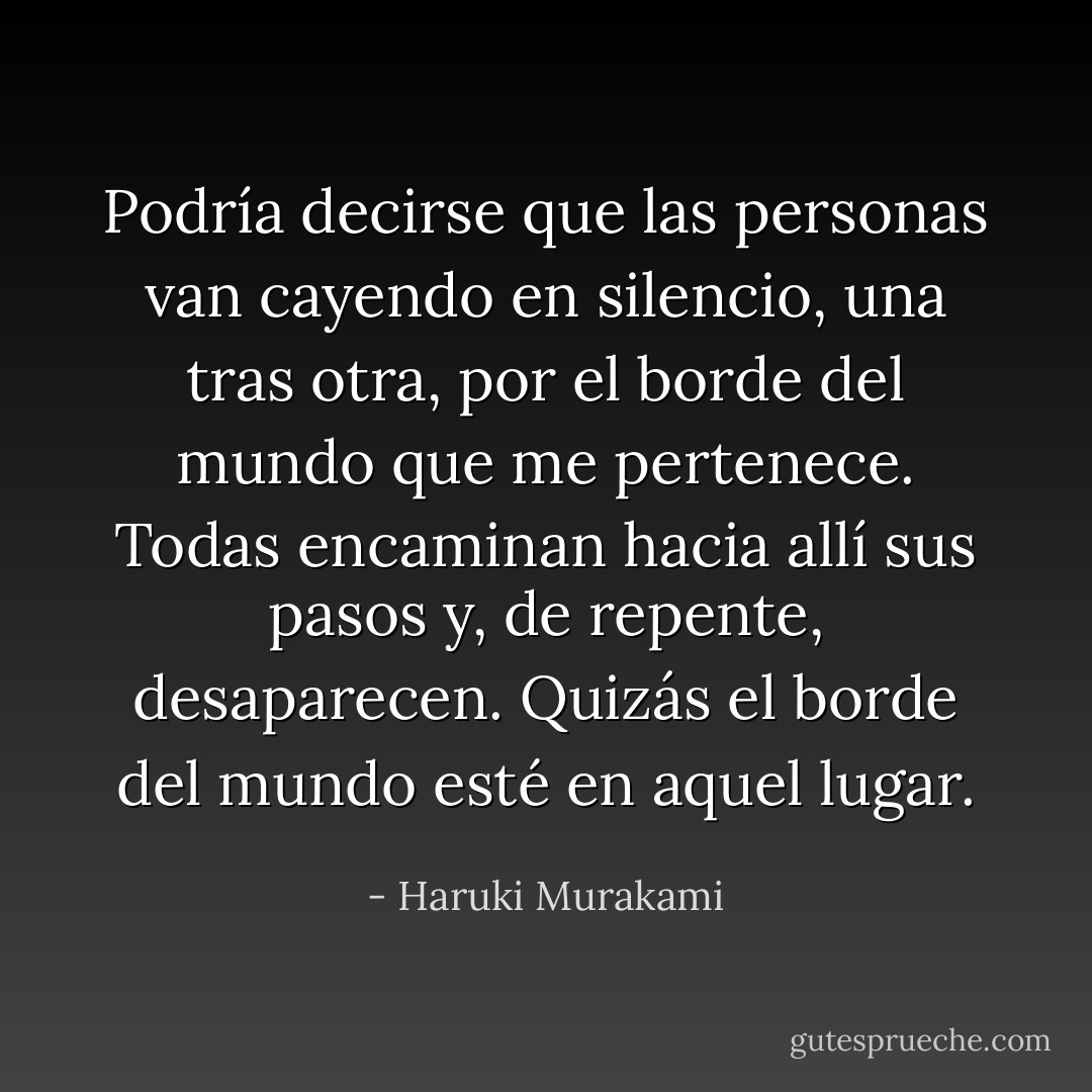 Podría decirse que las personas van cayendo en silencio, una tras otra, por el borde del mundo que me pertenece. Todas encaminan hacia allí sus pasos y, de repente, desaparecen. Quizás el borde del mundo esté en aquel lugar. - Haruki Murakami