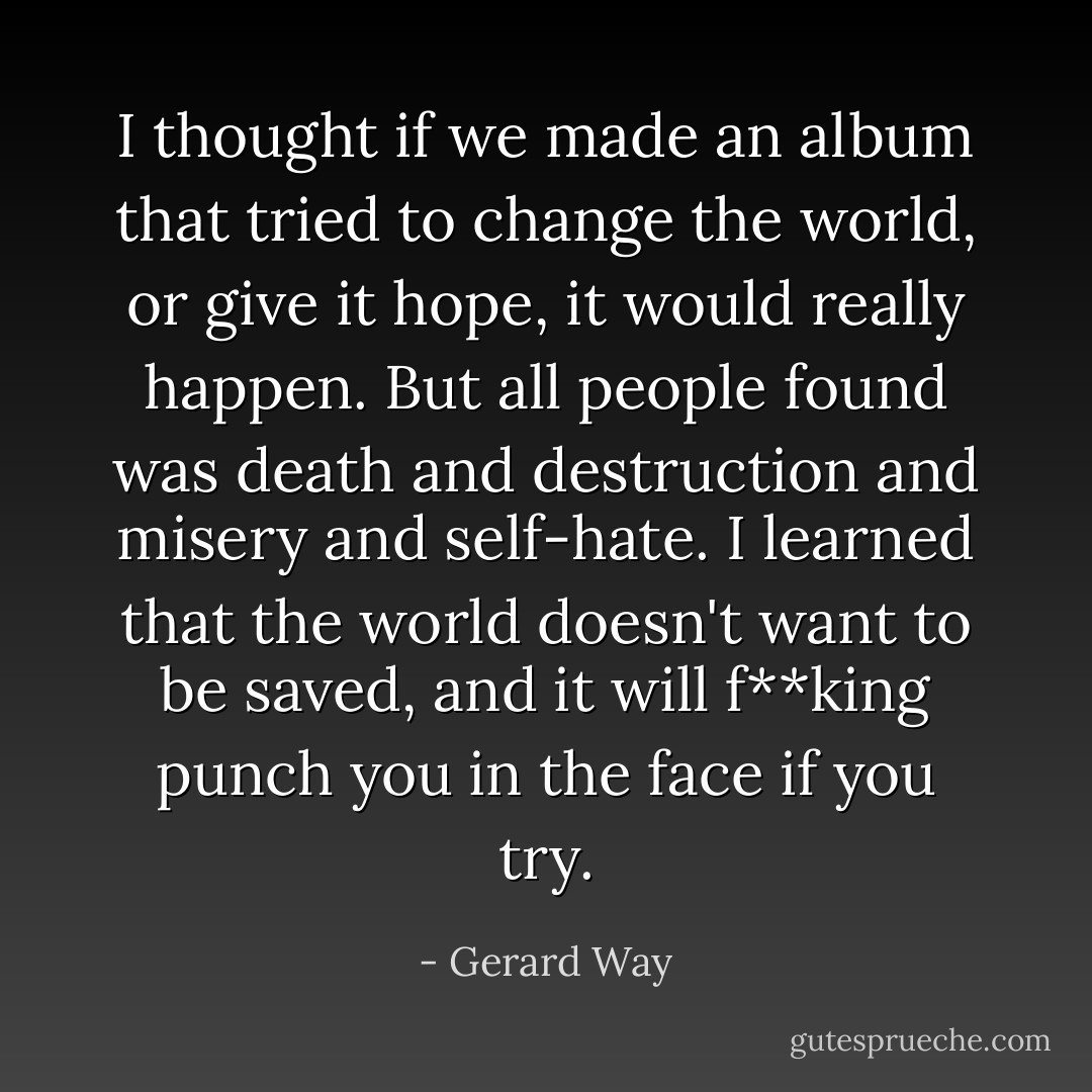 I thought if we made an album that tried to change the world, or give it hope, it would really happen. But all people found was death and destruction and misery and self-hate. I learned that the world doesn't want to be saved, and it will f**king punch you in the face if you try. - Gerard Way