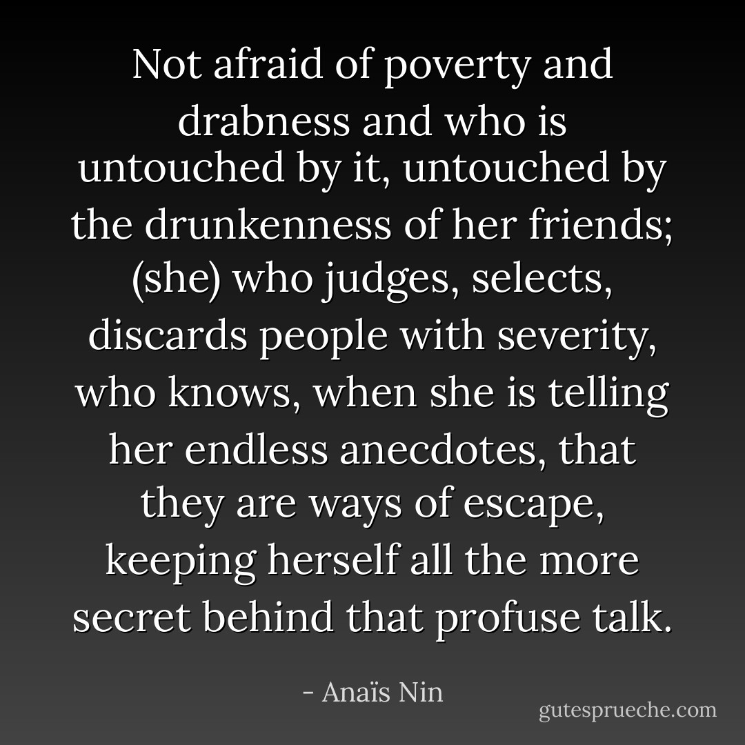 Not afraid of poverty and drabness and who is untouched by it, untouched by the drunkenness of her friends; (she) who judges, selects, discards people with severity, who knows, when she is telling her endless anecdotes, that they are ways of escape, keeping herself all the more secret behind that profuse talk. - Anaïs Nin