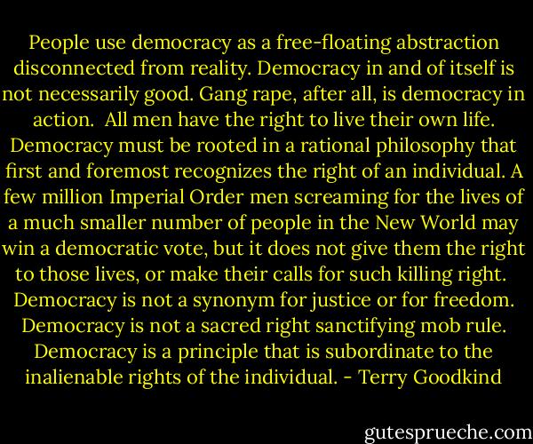 People use democracy as a free-floating abstraction disconnected from reality. Democracy in and of itself is not necessarily good. Gang rape, after all, is democracy in action.<br /><br />All men have the right to live their own life. Democracy must be rooted in a rational philosophy that first and foremost recognizes the right of an individual. A few million Imperial Order men screaming for the lives of a much smaller number of people in the New World may win a democratic vote, but it does not give them the right to those lives, or make their calls for such killing right.<br /><br />Democracy is not a synonym for justice or for freedom. Democracy is not a sacred right sanctifying mob rule. Democracy is a principle that is subordinate to the inalienable rights of the individual. - Terry Goodkind