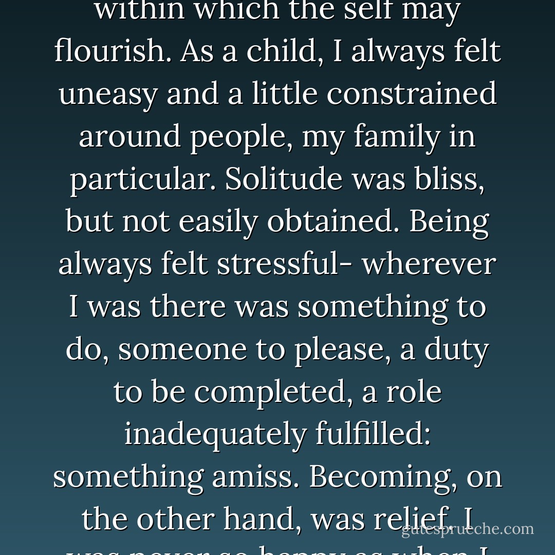 Love, it seems to me, is that condition in which one is most contentedly oneself. If this sounds paradoxical, remember Rilke’s admonition: love consists in leaving the loved one space to be themselves while providing the security within which the self may flourish. As a child, I always felt uneasy and a little constrained around people, my family in particular. Solitude was bliss, but not easily obtained. Being always felt stressful- wherever I was there was something to do, someone to please, a duty to be completed, a role inadequately fulfilled: something amiss. Becoming, on the other hand, was relief. I was never so happy as when I was going somewhere on my own, and the longer it took to get there, the better. Walking was pleasurable, cycling enjoyable, bus journeys fun. But the train was very heaven. - Tony Judt