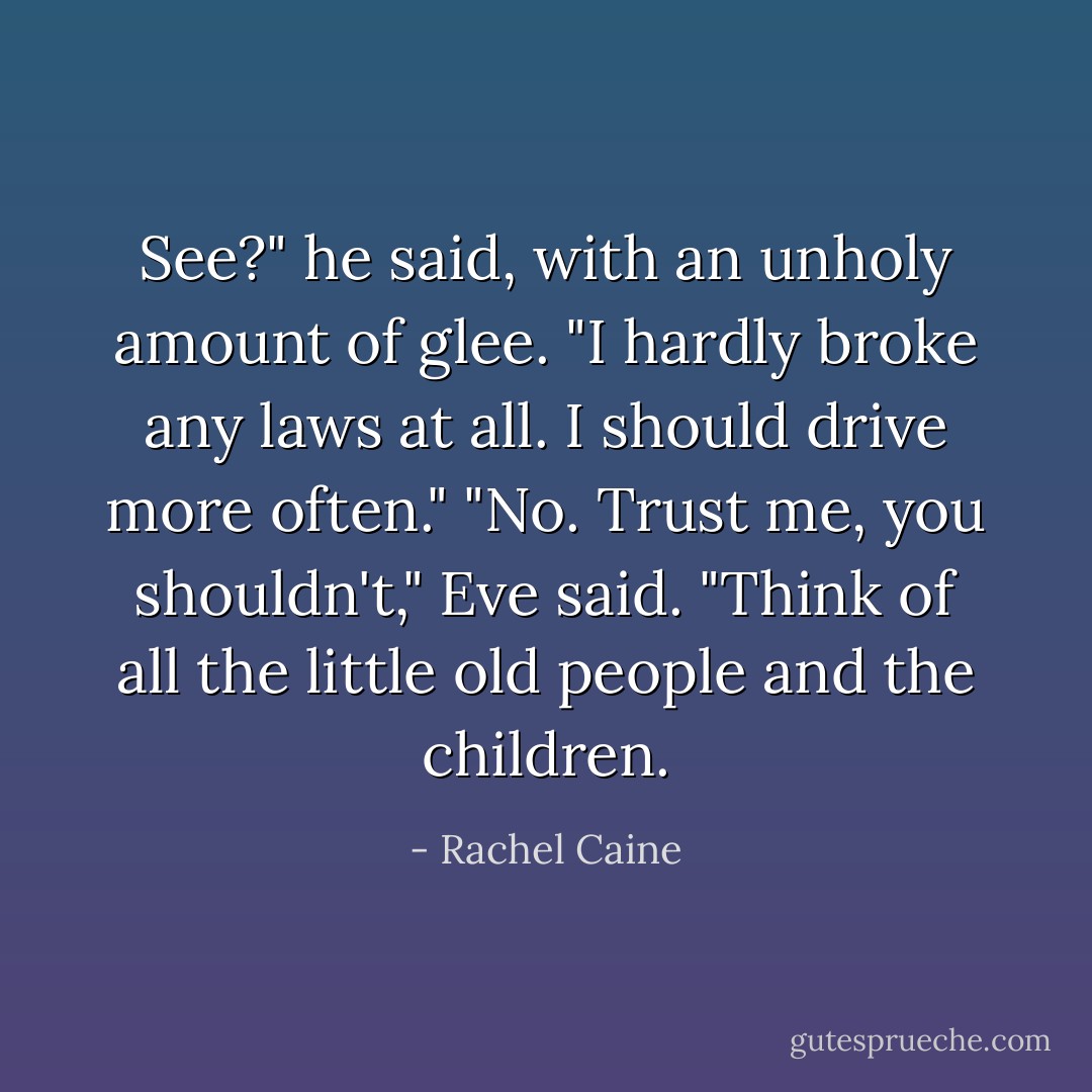 See?" he said, with an unholy amount of glee. "I hardly broke any laws at all. I should drive more often."<br />"No. Trust me, you shouldn't," Eve said. "Think of all the little old people and the children. - Rachel Caine