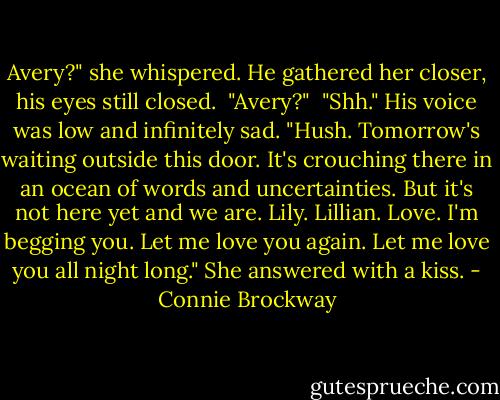 Avery?" she whispered.<br />He gathered her closer, his eyes still closed.<br /><br />"Avery?"<br /><br />"Shh." His voice was low and infinitely sad. "Hush. Tomorrow's waiting outside this door. It's crouching there in an ocean of words and uncertainties. But it's not here yet and we are. Lily. Lillian. Love. I'm begging you. Let me love you again. Let me love you all night long." She answered with a kiss. - Connie Brockway