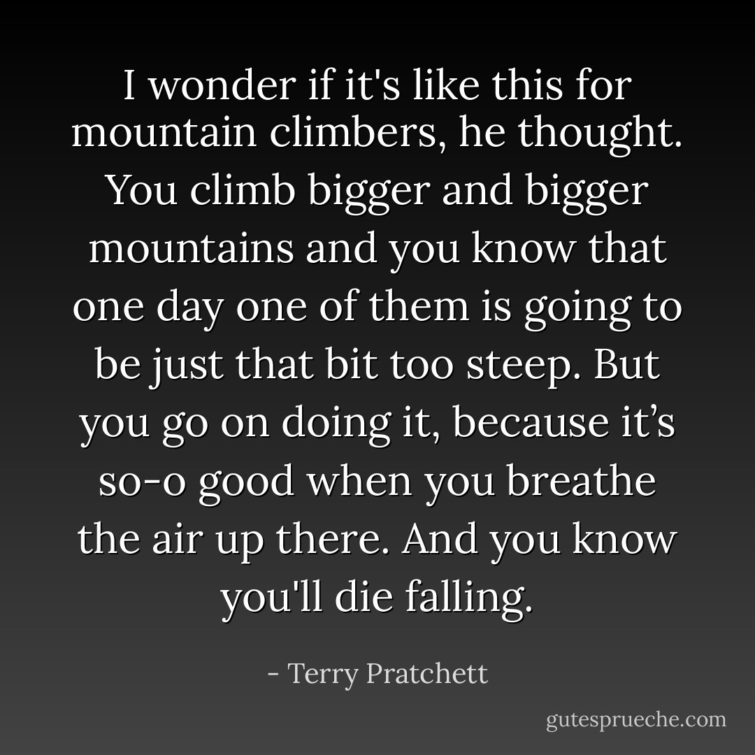 I wonder if it's like this for mountain climbers, he thought. You climb bigger and bigger mountains and you know that one day one of them is going to be just that bit too steep. But you go on doing it, because it’s so-o good when you breathe the air up there. And you know you'll die falling. - Terry Pratchett