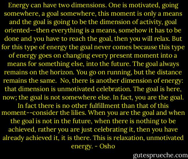 Energy can have two dimensions. One is motivated, going somewhere, a goal somewhere, this moment is only a means and the goal is going to be the dimension of activity, goal oriented--then everything is a means, somehow it has to be done and you have to reach the goal, then you will relax. But for this type of energy the goal never comes because this type of energy goes on changing every present moment into a means for something else, into the future. The goal always remains on the horizon. You go on running, but the distance remains the same.<br /><br />No, there is another dimension of energy: that dimension is unmotivated celebration. The goal is here, now; the goal is not somewhere else. In fact, you are the goal. In fact there is no other fulfillment than that of this moment--consider the lilies. When you are the goal and when the goal is not in the future, when there is nothing to be achieved, rather you are just celebrating it, then you have already achieved it, it is there. This is relaxation, unmotivated energy. - Osho